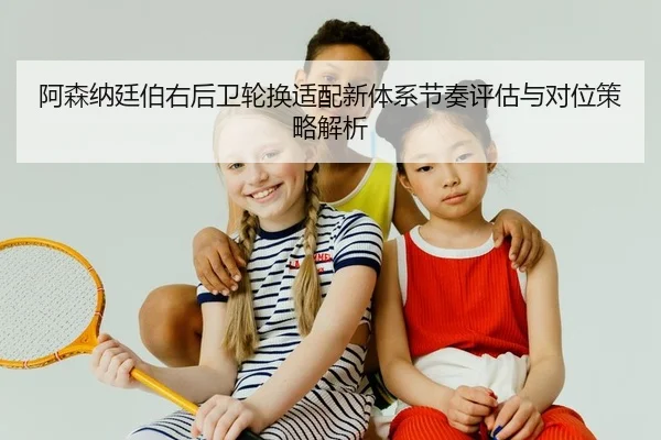 阿森纳廷伯右后卫轮换适配新体系节奏评估与对位策略解析