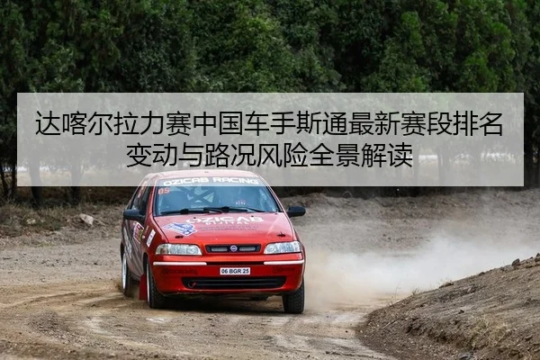 达喀尔拉力赛中国车手斯通最新赛段排名变动与路况风险全景解读